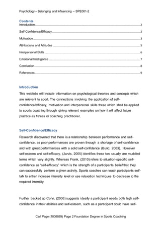 Psychology – Belonging and Influencing – SPE001-2 
Contents 
Introduction..................................................................................................................................2 
Self-Confidence/Efficacy .............................................................................................................2 
Motivation ....................................................................................................................................3 
Attributions and Attitudes ............................................................................................................5 
Interpersonal Skills ......................................................................................................................6 
Emotional Intelligence .................................................................................................................7 
Conclusion...................................................................................................................................8 
References ..................................................................................................................................9 
Introduction 
This webfolio will include information on psychological theories and concepts which 
are relevant to sport. The connections involving the application of self-confidence/ 
efficacy, motivation and interpersonal skills these which shall be applied 
to sports coaching through giving relevant examples on how it will affect future 
practice as fitness or coaching practitioner. 
Self-Confidence/Efficacy 
Research discovered that there is a relationship between performance and self-confidence, 
as poor performances are proven through a shortage of self-confidence 
and with great performances with a solid self-confidence (Bund, 2003). However 
self-esteem and self-efficacy, (Jarvis, 2005) identifies these two usually are muddled 
terms which vary slightly. Whereas Frank, (2010) refers to situation-specific self-confidence 
as “self-efficacy” which is the strength of a participants belief that they 
can successfully perform a given activity. Sports coaches can teach participants self-talk 
to either increase intensity level or use relaxation techniques to decrease to the 
required intensity. 
Further backed up Cohn, (2006) suggests ideally a participant needs both high self-confidence 
in their abilities and self-esteem, such as a participant could have self- 
Carl Page (1008889) Page 2 Foundation Degree in Sports Coaching 
 