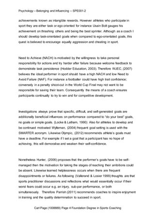 Psychology – Belonging and Influencing – SPE001-2 
achievements known as intangible rewards. However athletes who participate in 
sport they are either task or ego oriented for instance Usain Bolt gauges his 
achievement on thrashing others and being the best sprinter. Although as a coach I 
should develop task-orientated goals when compared to ego-orientated goals, this 
quest is believed to encourage equally aggression and cheating in sport. 
Need to Achieve (NACH) is motivated by the willingness to take personal 
responsibility for actions and try harder after failure because welcome feedback to 
demonstrate task persistence (Hodder Education, 2003). Therefore WJEC, (2007) 
believes the ideal performer in sport should have a high NACH and low Need to 
Avoid Failure (NAF). For instance a footballer could have high trait confidence; 
conversely in a penalty shoot-out in the World Cup Final may not want to be 
responsible for saving their team. Consequently the means of a coach ensures 
participants continually to try to win and for competitive development. 
Investigations always prove that specific, difficult, and self-generated goals are 
additionally beneficial influences on performance compared to “do your best” goals, 
no goals or simple goals. (Locke & Latham, 1990) Also for athletes to develop and 
be continued motivated Wylleman, (2004) frequent goal setting is used with the 
SMARTER acronym. Likewise Olympic, (2012) recommends athlete’s goals must 
have a deadline. For example if I set a goal that a participant has no hope of 
achieving, this will demoralise and weaken their self-confidence. 
Nonetheless Hunter, (2006) proposes that the performer’s goals have to be self-managed 
then the motivation for taking the stages of reaching their ambitions could 
be absent. Likewise learned helplessness occurs when there are frequent 
disappointments or failures. As following (Vallerand & Losier 1999) thoughts are that 
sports practitioner discussions and reflections what would essentially occur if their 
worst fears could occur e.g. an injury, sub-par performance, or both 
simultaneously. Therefore Parrish (2011) recommends coaches to inspire enjoyment 
in training and the quality determination to succeed in sport. 
Carl Page (1008889) Page 4 Foundation Degree in Sports Coaching 
 