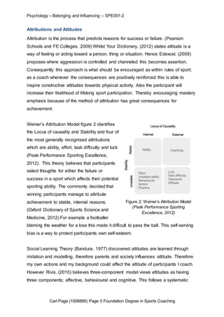 Psychology – Belonging and Influencing – SPE001-2 
Attributions and Attitudes 
Attribution is the process that predicts reasons for success or failure. (Pearson 
Schools and FE Colleges, 2009) Whilst Your Dictionary, (2012) states attitude is a 
way of feeling or acting toward a person, thing or situation. Hence Edexcel, (2009) 
proposes where aggression is controlled and channeled this becomes assertion. 
Consequently this approach is what should be encouraged as within rules of sport; 
as a coach whenever the consequences are positively reinforced this is able to 
inspire constructive attitudes towards physical activity. Also the participant will 
increase their likelihood of lifelong sport participation. Thereby encouraging mastery 
emphasis because of the method of attribution has great consequences for 
achievement. 
Weiner’s Attribution Model figure 2 identifies 
the Locus of causality and Stability and four of 
the most generally recognised attributions 
which are ability, effort, task difficulty and luck 
(Peak Performance Sporting Excellence, 
2012). This theory believes that participants 
select thoughts for either the failure or 
success in a sport which affects their potential 
sporting ability. The commonly decided that 
winning participants manage to attribute 
achievement to stable, internal reasons. 
Figure 2: Weiner’s Attribution Model 
(Peak Performance Sporting 
(Oxford Dictionary of Sports Science and 
Excellence, 2012) 
Medicine, 2012) For example a footballer 
blaming the weather for a loss this made it difficult to pass the ball. This self-serving 
bias is a way to protect participants own self-esteem. 
Social Learning Theory (Bandura, 1977) discovered attitudes are learned through 
imitation and modelling, therefore parents and society influences attitude. Therefore 
my own actions and my background could affect the attitude of participants I coach. 
However Rivis, (2010) believes three-component model views attitudes as having 
three components; affective, behavioural and cognitive. This follows a systematic 
Carl Page (1008889) Page 5 Foundation Degree in Sports Coaching 
 