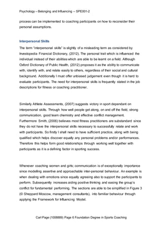 Psychology – Belonging and Influencing – SPE001-2 
process can be implemented to coaching participants on how to reconsider their 
personal assumptions. 
Interpersonal Skills 
The term “interpersonal skills” is slightly of a misleading term as considered by 
Investopedia Financial Dictionary, (2012). The personal trait which is influenced the 
individual instead of their abilities which are able to be learnt on a field. Although 
Oxford Dictionary of Public Health, (2012) proposes it as the ability to communicate 
with, identify with, and relate easily to others, regardless of their social and cultural 
background. Additionally I must offer unbiased judgement even though it is hard to 
evaluate participants. The need for interpersonal skills is frequently stated in the job 
descriptions for fitness or coaching practitioner. 
Similarly Athlete Assessments, (2007) suggests victory in sport dependant on 
interpersonal skills. Through how well people get along, on and off the field, strong 
communication, good team chemistry and effective conflict management. 
Furthermore Smith, (2006) believes most fitness practitioners are substandard since 
they do not have the interpersonal skills necessary to successfully relate and work 
with participants. So firstly I shall need to have sufficient practice, along with being 
qualified which helps discover equally any personal problems and/or performances. 
Therefore this helps form good relationships through working well together with 
participants as it is a defining factor in sporting success. 
Whenever coaching women and girls; communication is of exceptionally importance 
since modelling assertive and approachable inter-personal behaviour. An example is 
when dealing with emotions since equally agreeing also to support the participants to 
perform. Subsequently increases aiding positive thinking and easing the group’s 
conflict for fundamental performing. The sections are able to be simplified in Figure 3 
(© Sheppard Moscow, management consultants), into familiar behaviour through 
applying the Framework for Influencing Model. 
Carl Page (1008889) Page 6 Foundation Degree in Sports Coaching 
 