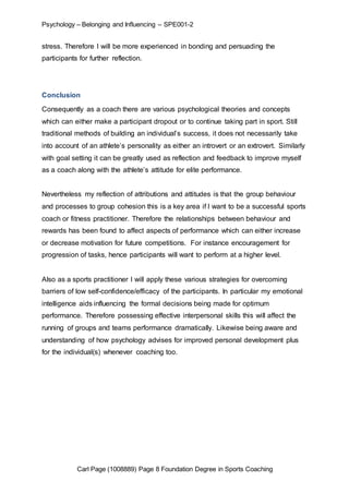 Psychology – Belonging and Influencing – SPE001-2 
stress. Therefore I will be more experienced in bonding and persuading the 
participants for further reflection. 
Conclusion 
Consequently as a coach there are various psychological theories and concepts 
which can either make a participant dropout or to continue taking part in sport. Still 
traditional methods of building an individual’s success, it does not necessarily take 
into account of an athlete’s personality as either an introvert or an extrovert. Similarly 
with goal setting it can be greatly used as reflection and feedback to improve myself 
as a coach along with the athlete’s attitude for elite performance. 
Nevertheless my reflection of attributions and attitudes is that the group behaviour 
and processes to group cohesion this is a key area if I want to be a successful sports 
coach or fitness practitioner. Therefore the relationships between behaviour and 
rewards has been found to affect aspects of performance which can either increase 
or decrease motivation for future competitions. For instance encouragement for 
progression of tasks, hence participants will want to perform at a higher level. 
Also as a sports practitioner I will apply these various strategies for overcoming 
barriers of low self-confidence/efficacy of the participants. In particular my emotional 
intelligence aids influencing the formal decisions being made for optimum 
performance. Therefore possessing effective interpersonal skills this will affect the 
running of groups and teams performance dramatically. Likewise being aware and 
understanding of how psychology advises for improved personal development plus 
for the individual(s) whenever coaching too. 
Carl Page (1008889) Page 8 Foundation Degree in Sports Coaching 
 