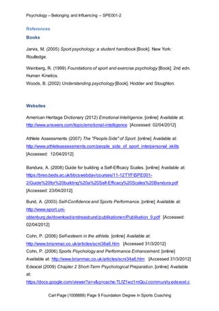 Psychology – Belonging and Influencing – SPE001-2 
References 
Carl Page (1008889) Page 9 Foundation Degree in Sports Coaching 
Books 
Jarvis, M. (2005) Sport psychology: a student handbook [Book]. New York: 
Routledge. 
Weinberg, R. (1999) Foundations of sport and exercise psychology [Book]. 2nd edn. 
Human Kinetics. 
Woods, B. (2002) Understanding psychology [Book]. Hodder and Stoughton. 
Websites 
American Heritage Dictionary (2012) Emotional Intelligence. [online] Available at: 
http://www.answers.com/topic/emotional-intelligence [Accessed: 02/04/2012] 
Athlete Assessments (2007) The "People Side" of Sport. [online] Available at: 
http://www.athleteassessments.com/people_side_of_sport_interpersonal_skills 
[Accessed: 12/04/2012] 
Bandura, A. (2008) Guide for building a Self-Efficacy Scales. [online] Available at: 
https://breo.beds.ac.uk/bbcswebdav/courses/11-12TYFISPE001- 
2/Guide%20for%20building%20a%20Self-Efficacy%20Scales%20Bandura.pdf 
[Accessed: 23/04/2012] 
Bund, A. (2003) Self-Confidence and Sports Performance. [online] Available at: 
http://www.sport.uni-oldenburg. 
de/download/andreasbund/publikationen/Publikation_9.pdf [Accessed: 
02/04/2012] 
Cohn, P. (2006) Self-esteem in the athlete. [online] Available at: 
http://www.brianmac.co.uk/articles/scni38a6.htm [Accessed 31/3/2012] 
Cohn, P. (2006) Sports Psychology and Performance Enhancement. [online] 
Available at: http://www.brianmac.co.uk/articles/scni34a6.htm [Accessed 31/3/2012] 
Edexcel (2009) Chapter 2 Short-Term Psychological Preparation. [online] Available 
at: 
https://docs.google.com/viewer?a=v&q=cache:TLfZ1wz1mQoJ:community.edexcel.c 
 