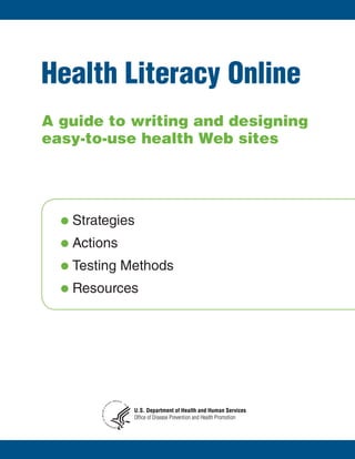 Health Literacy Online
A guide to writing and designing
easy-to-use health Web sites




  l	Strategies

  l	Actions

  l	Testing	Methods

  l	Resources




                               SERVICE S
                          AN               US
                      M
                     U
                 H




                                            A




                                                U.S. Department of Health and Human Services
           &
        HEALTH




                                                Office of Disease Prevention and Health Promotion
          OF
                 NT




                            E
                          TM
                     DEPAR
 