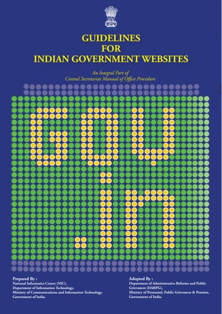 GUIDELINES
                        FOR
            INDIAN GOVERNMENT WEBSITES
                                             An Integral Part of
                               Central Secretariat Manual of Office Procedure




Prepared By :                                                  Adopted By :
National Informatics Centre (NIC),                             Department of Administrative Reforms and Public
Department of Information Technology,                          Grievances (DARPG),
Ministry of Communications and Information Technology,         Ministry of Personnel, Public Grievances & Pension,
Government of India.                                           Government of India.
 