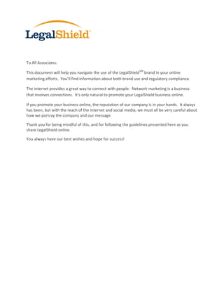 To All Associates:

This document will help you navigate the use of the LegalShield SM brand in your online
marketing efforts. You’ll find information about both brand use and regulatory compliance.

The internet provides a great way to connect with people. Network marketing is a business
that involves connections. It’s only natural to promote your LegalShield business online.

If you promote your business online, the reputation of our company is in your hands. It always
has been, but with the reach of the internet and social media, we must all be very careful about
how we portray the company and our message.

Thank you for being mindful of this, and for following the guidelines presented here as you
share LegalShield online.

You always have our best wishes and hope for success!
 