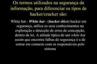 Os termos utilizados na segurança da
informação, para diferenciar os tipos de
hacker/cracker são:
White hat - White hat - (hacker ético) hacker em
segurança, utiliza os seus conhecimentos na
exploração e detecção de erros de concepção,
dentro da lei. A atitude típica de um white hat
assim que encontra falhas de segurança é a de
entrar em contacto com os responsáveis pelo
sistema

 