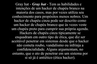 Gray hat - Gray hat - Tem as habilidades e
intenções de um hacker de chapéu branco na
maioria dos casos, mas por vezes utiliza seu
conhecimento para propósitos menos nobres. Um
hacker de chapéu cinza pode ser descrito como
um hacker de chapéu branco que às vezes veste
um chapéu preto para cumprir sua própria agenda.
Hackers de chapéu cinza tipicamente se
enquadram em outro tipo de ética, que diz ser
aceitável penetrar em sistemas desde que o hacker
não cometa roubo, vandalismo ou infrinja a
confidencialidade. Alguns argumentam, no
entanto, que o ato de penetrar em um sistema por
si só já é antiético (ética hacker).

 