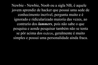 Newbie - Newbie, Noob ou a sigla NB, é aquele
jovem aprendiz de hacker que possui uma sede de
conhecimento incrível, pergunta muito e é
ignorado e ridicularizado maioria das vezes, ao
contrario dos lammers, pois não sabe o que
pesquisa e aonde pesquisar também não se tenta
Newbie
se pôr acima dos outros, geralmente é muito
simples e possui uma personalidade ainda fraca.

 
