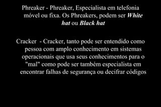 Phreaker - Phreaker, Especialista em telefonia
móvel ou fixa. Os Phreakers, podem ser White
hat ou Black hat

Cracker - Cracker, tanto pode ser entendido como
pessoa com amplo conhecimento em sistemas
operacionais que usa seus conhecimentos para o
"mal" como pode ser também especialista em
encontrar falhas de segurança ou decifrar códigos

 