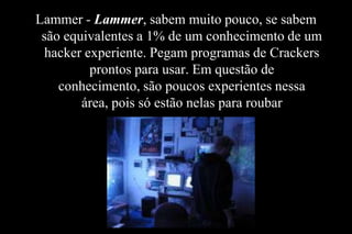 Lammer - Lammer, sabem muito pouco, se sabem
são equivalentes a 1% de um conhecimento de um
hacker experiente. Pegam programas de Crackers
prontos para usar. Em questão de
conhecimento, são poucos experientes nessa
área, pois só estão nelas para roubar

 