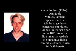 Kevin Poulsen (EUA)
Amigo de
Mitnick, também
especializado em
telefonia, ganhava
concursos em rádios.
Ganhou um Porsche por
ser o 102º ouvinte a
ligar, mas na verdade
ele tinha invadido a
central telefônica, e isso
foi fácil demais.

 
