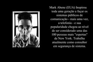Mark Abene (EUA) Inspirou
toda uma geração a fuçar os
sistemas públicos de
comunicação - mais uma vez,
a telefonia - e sua
popularidade chegou ao nível
de ser considerado uma das
100 pessoas mais "espertas"
de New York. Trabalha
atualmente como consultor
em segurança de sistema.

 