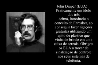 John Draper (EUA)
Praticamente um ídolo
dos três
acima, introduziu o
conceito de Phreaker, ao
conseguir fazer ligações
gratuitas utilizando um
apito de plástico que
vinha de brinde em uma
caixa de cereais. Obrigou
os EUA a trocar de
sinalização de controle
nos seus sistemas de
telefonia.

 