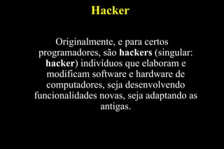 Hacker
Originalmente, e para certos
programadores, são hackers (singular:
hacker) indivíduos que elaboram e
modificam software e hardware de
computadores, seja desenvolvendo
funcionalidades novas, seja adaptando as
antigas.

 