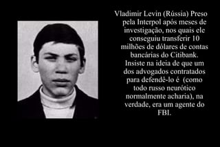 Vladimir Levin (Rússia) Preso
pela Interpol após meses de
investigação, nos quais ele
conseguiu transferir 10
milhões de dólares de contas
bancárias do Citibank.
Insiste na ideia de que um
dos advogados contratados
para defendê-lo é (como
todo russo neurótico
normalmente acharia), na
verdade, era um agente do
FBI.

 