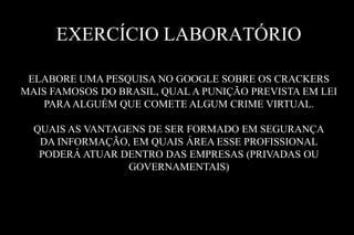 EXERCÍCIO LABORATÓRIO
ELABORE UMA PESQUISA NO GOOGLE SOBRE OS CRACKERS
MAIS FAMOSOS DO BRASIL, QUAL A PUNIÇÃO PREVISTA EM LEI
PARA ALGUÉM QUE COMETE ALGUM CRIME VIRTUAL.
QUAIS AS VANTAGENS DE SER FORMADO EM SEGURANÇA
DA INFORMAÇÃO, EM QUAIS ÁREA ESSE PROFISSIONAL
PODERÁ ATUAR DENTRO DAS EMPRESAS (PRIVADAS OU
GOVERNAMENTAIS)

 