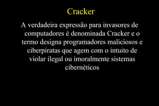 Cracker
A verdadeira expressão para invasores de
computadores é denominada Cracker e o
termo designa programadores maliciosos e
ciberpiratas que agem com o intuito de
violar ilegal ou imoralmente sistemas
cibernéticos

 