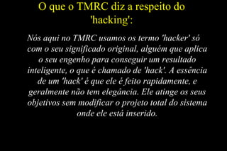 O que o TMRC diz a respeito do
'hacking':
Nós aqui no TMRC usamos os termo 'hacker' só
com o seu significado original, alguém que aplica
o seu engenho para conseguir um resultado
inteligente, o que é chamado de 'hack'. A essência
de um 'hack' é que ele é feito rapidamente, e
geralmente não tem elegância. Ele atinge os seus
objetivos sem modificar o projeto total do sistema
onde ele está inserido.

 