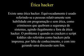 Ética hacker
Existe uma ética hacker. Equivocadamente é usado
referindo-se a pessoas relativamente sem
habilidade em programação e sem ética, como
criminosos que quebram a segurança de
sistemas, agindo ilegalmente e fora da ética
hacker. O problema é quando os crackers e script
kiddies são referidos como hackers pela
imprensa, por falta de conhecimento, e com isto
gerando uma discussão sem fim.

 