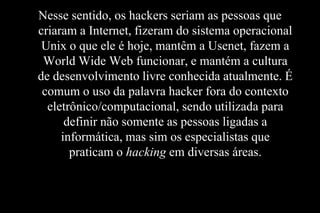 Nesse sentido, os hackers seriam as pessoas que
criaram a Internet, fizeram do sistema operacional
Unix o que ele é hoje, mantêm a Usenet, fazem a
World Wide Web funcionar, e mantém a cultura
de desenvolvimento livre conhecida atualmente. É
comum o uso da palavra hacker fora do contexto
eletrônico/computacional, sendo utilizada para
definir não somente as pessoas ligadas a
informática, mas sim os especialistas que
praticam o hacking em diversas áreas.

 