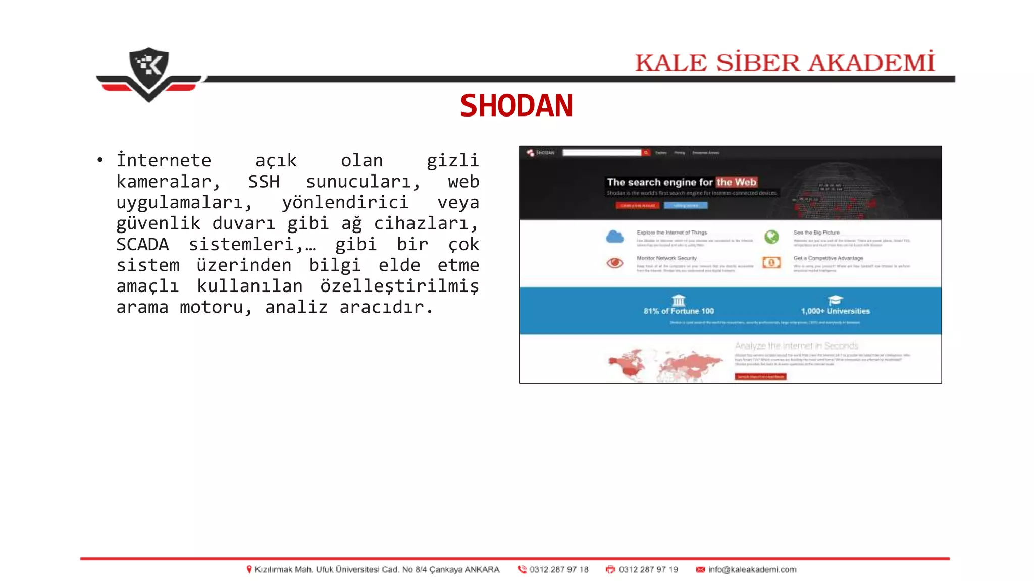 SHODAN
• İnternete açık olan gizli
kameralar, SSH sunucuları, web
uygulamaları, yönlendirici veya
güvenlik duvarı gibi ağ cihazları,
SCADA sistemleri,… gibi bir çok
sistem üzerinden bilgi elde etme
amaçlı kullanılan özelleştirilmiş
arama motoru, analiz aracıdır.
 