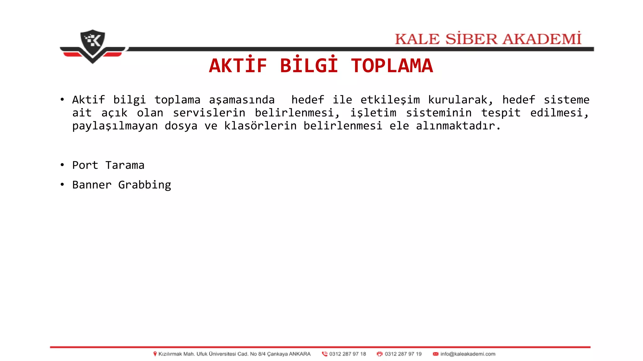 AKTİF BİLGİ TOPLAMA
• Aktif bilgi toplama aşamasında hedef ile etkileşim kurularak, hedef sisteme
ait açık olan servislerin belirlenmesi, işletim sisteminin tespit edilmesi,
paylaşılmayan dosya ve klasörlerin belirlenmesi ele alınmaktadır.
• Port Tarama
• Banner Grabbing
 
