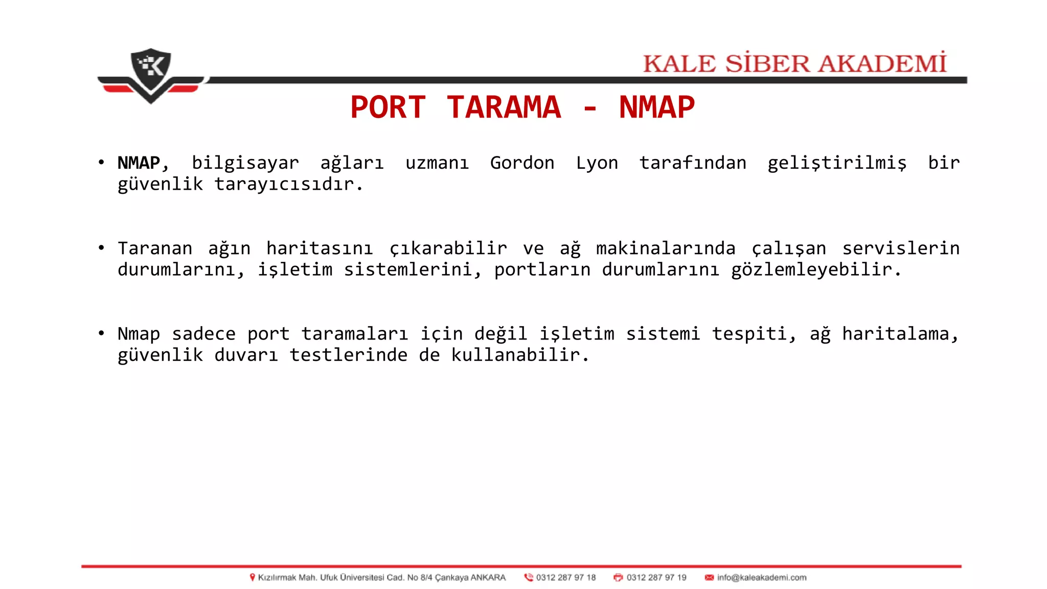 PORT TARAMA - NMAP
• NMAP, bilgisayar ağları uzmanı Gordon Lyon tarafından geliştirilmiş bir
güvenlik tarayıcısıdır.
• Taranan ağın haritasını çıkarabilir ve ağ makinalarında çalışan servislerin
durumlarını, işletim sistemlerini, portların durumlarını gözlemleyebilir.
• Nmap sadece port taramaları için değil işletim sistemi tespiti, ağ haritalama,
güvenlik duvarı testlerinde de kullanabilir.
 
