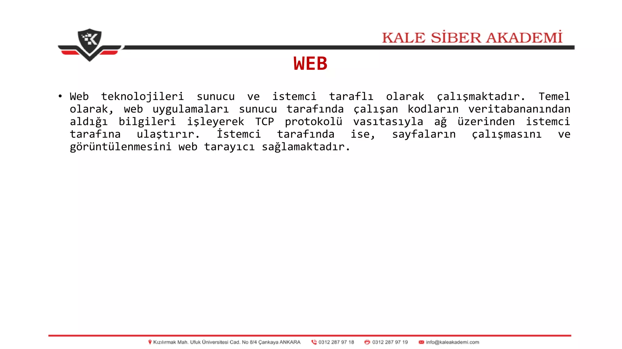 WEB
• Web teknolojileri sunucu ve istemci taraflı olarak çalışmaktadır. Temel
olarak, web uygulamaları sunucu tarafında çalışan kodların veritabananından
aldığı bilgileri işleyerek TCP protokolü vasıtasıyla ağ üzerinden istemci
tarafına ulaştırır. İstemci tarafında ise, sayfaların çalışmasını ve
görüntülenmesini web tarayıcı sağlamaktadır.
 