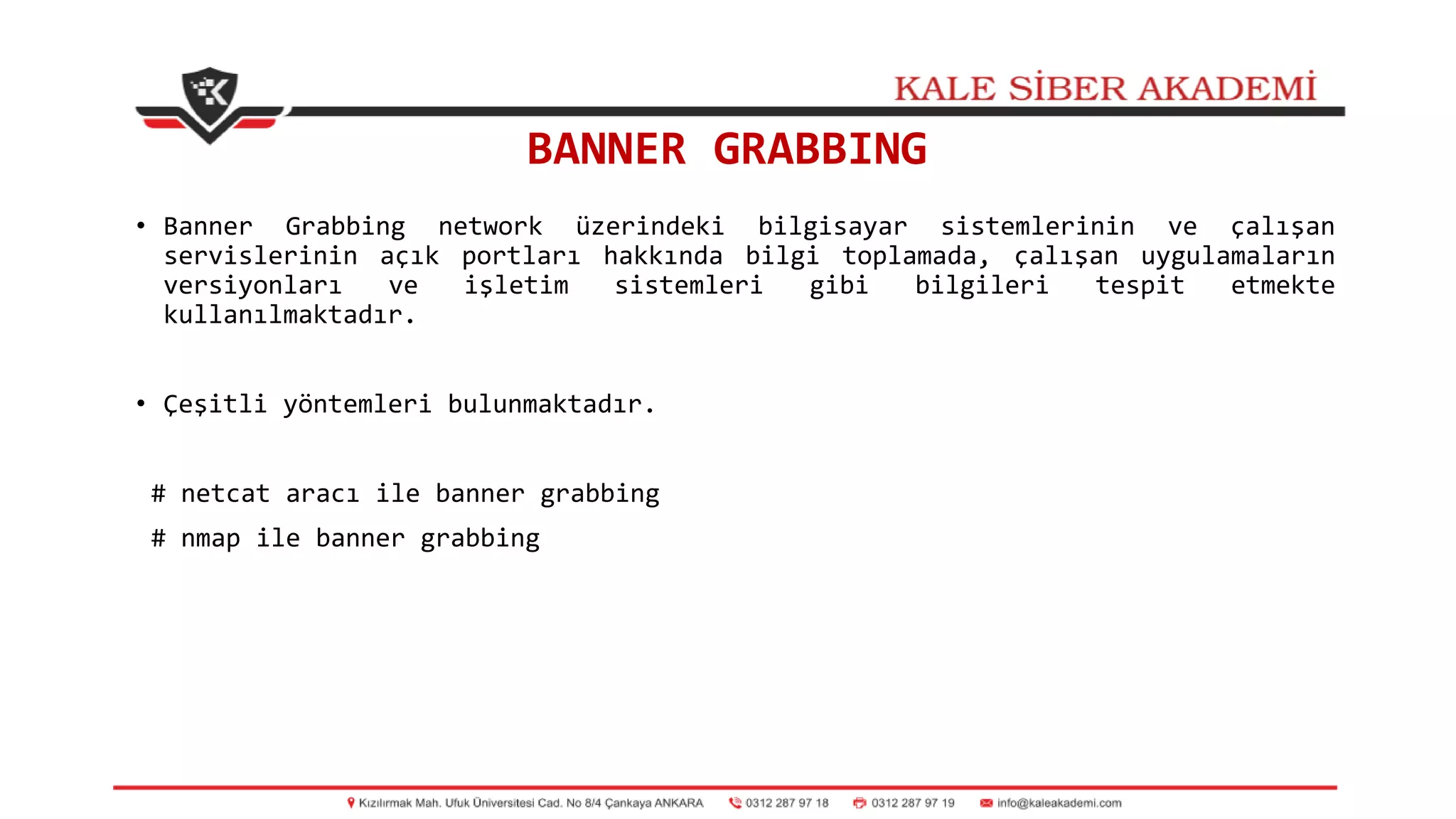 BANNER GRABBING
• Banner Grabbing network üzerindeki bilgisayar sistemlerinin ve çalışan
servislerinin açık portları hakkında bilgi toplamada, çalışan uygulamaların
versiyonları ve işletim sistemleri gibi bilgileri tespit etmekte
kullanılmaktadır.
• Çeşitli yöntemleri bulunmaktadır.
# netcat aracı ile banner grabbing
# nmap ile banner grabbing
 