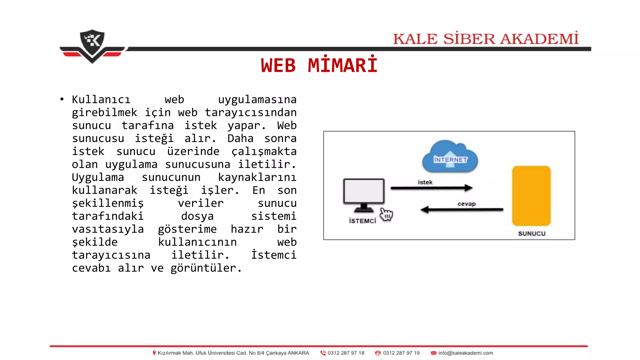 WEB MİMARİ
• Kullanıcı web uygulamasına
girebilmek için web tarayıcısından
sunucu tarafına istek yapar. Web
sunucusu isteği alır. Daha sonra
istek sunucu üzerinde çalışmakta
olan uygulama sunucusuna iletilir.
Uygulama sunucunun kaynaklarını
kullanarak isteği işler. En son
şekillenmiş veriler sunucu
tarafındaki dosya sistemi
vasıtasıyla gösterime hazır bir
şekilde kullanıcının web
tarayıcısına iletilir. İstemci
cevabı alır ve görüntüler.
 