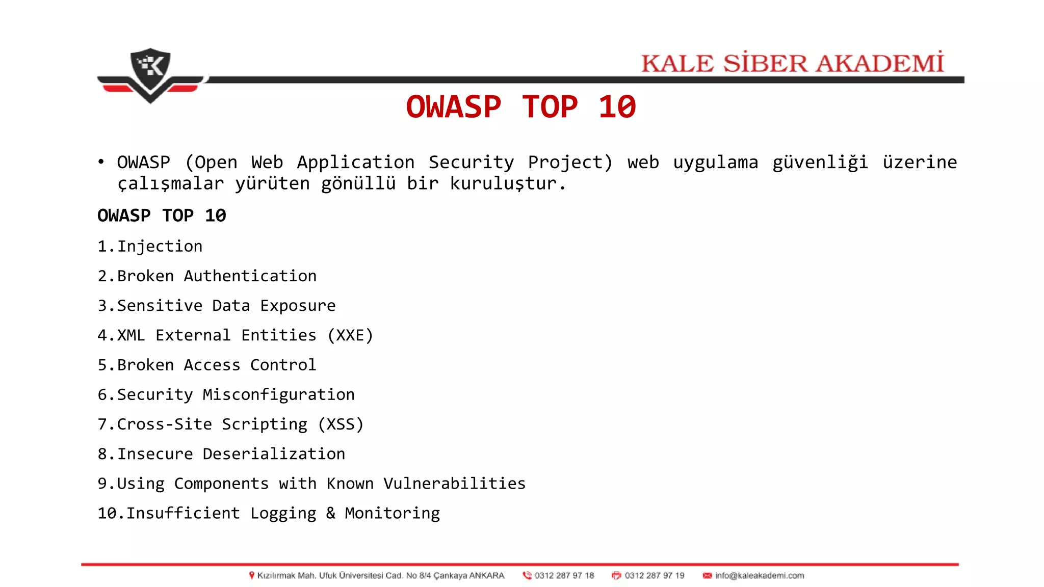 OWASP TOP 10
• OWASP (Open Web Application Security Project) web uygulama güvenliği üzerine
çalışmalar yürüten gönüllü bir kuruluştur.
OWASP TOP 10
1.Injection
2.Broken Authentication
3.Sensitive Data Exposure
4.XML External Entities (XXE)
5.Broken Access Control
6.Security Misconfiguration
7.Cross-Site Scripting (XSS)
8.Insecure Deserialization
9.Using Components with Known Vulnerabilities
10.Insufficient Logging & Monitoring
 