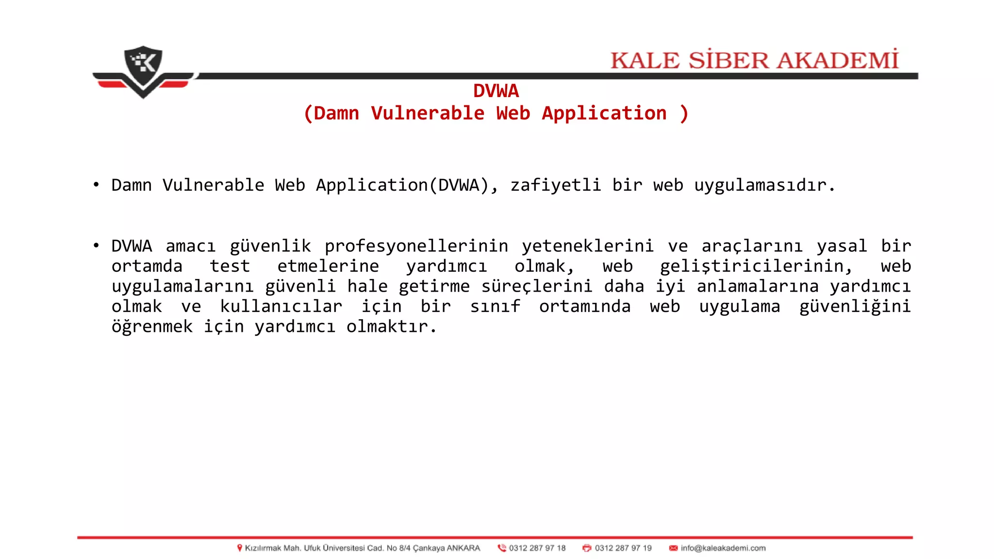 DVWA
(Damn Vulnerable Web Application )
• Damn Vulnerable Web Application(DVWA), zafiyetli bir web uygulamasıdır.
• DVWA amacı güvenlik profesyonellerinin yeteneklerini ve araçlarını yasal bir
ortamda test etmelerine yardımcı olmak, web geliştiricilerinin, web
uygulamalarını güvenli hale getirme süreçlerini daha iyi anlamalarına yardımcı
olmak ve kullanıcılar için bir sınıf ortamında web uygulama güvenliğini
öğrenmek için yardımcı olmaktır.
 