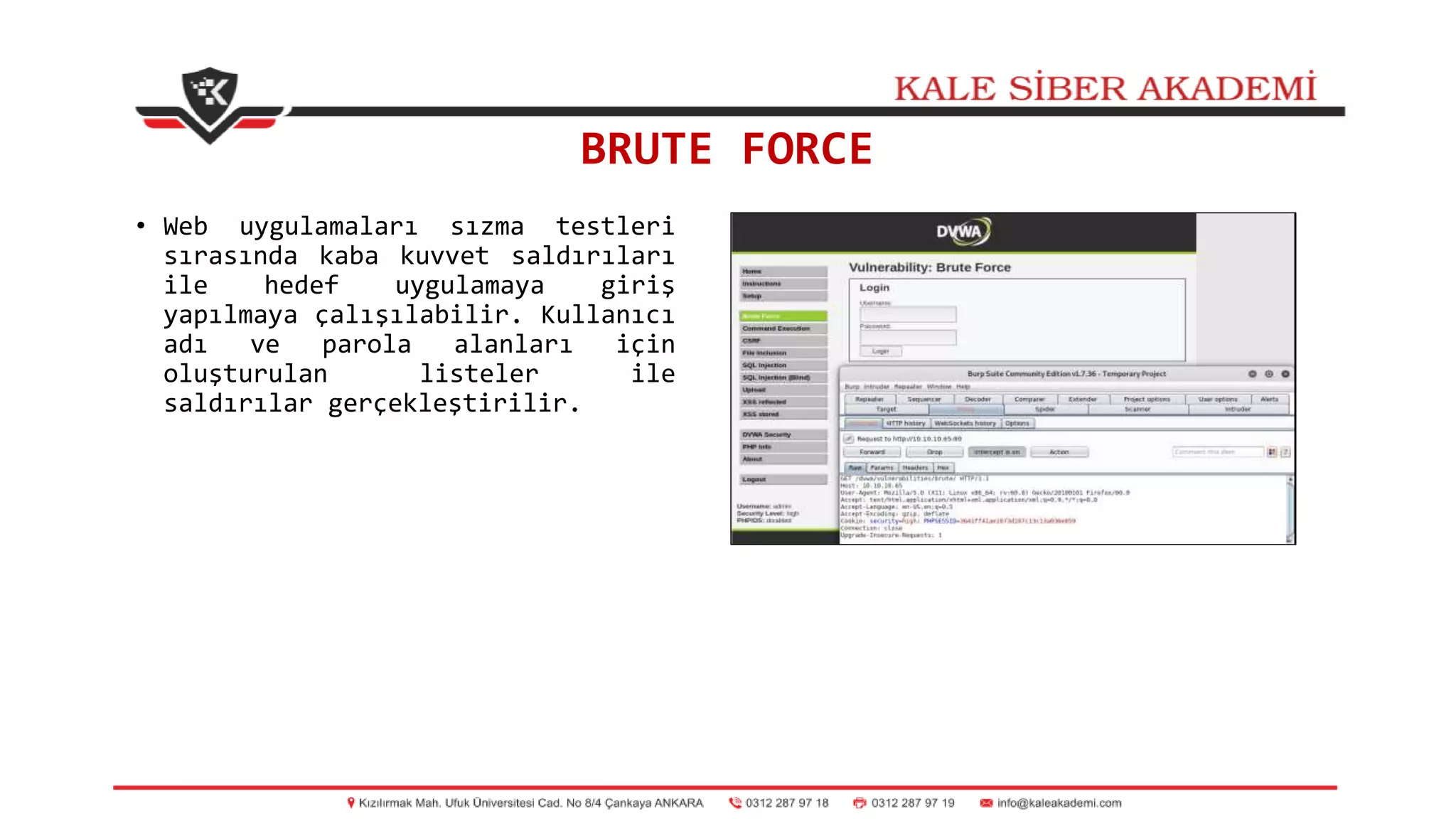 BRUTE FORCE
• Web uygulamaları sızma testleri
sırasında kaba kuvvet saldırıları
ile hedef uygulamaya giriş
yapılmaya çalışılabilir. Kullanıcı
adı ve parola alanları için
oluşturulan listeler ile
saldırılar gerçekleştirilir.
 