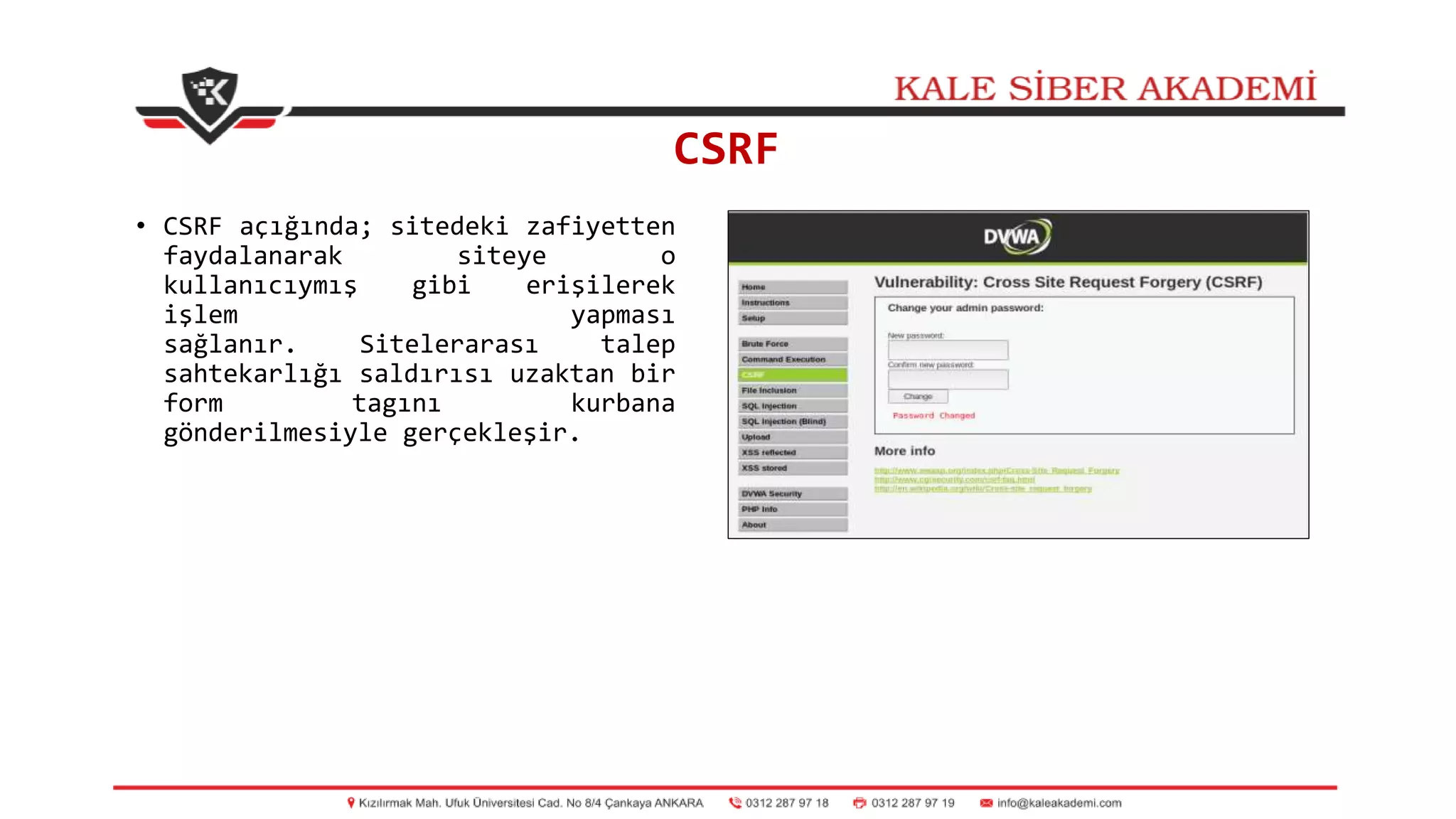 CSRF
• CSRF açığında; sitedeki zafiyetten
faydalanarak siteye o
kullanıcıymış gibi erişilerek
işlem yapması
sağlanır. Sitelerarası talep
sahtekarlığı saldırısı uzaktan bir
form tagını kurbana
gönderilmesiyle gerçekleşir.
 
