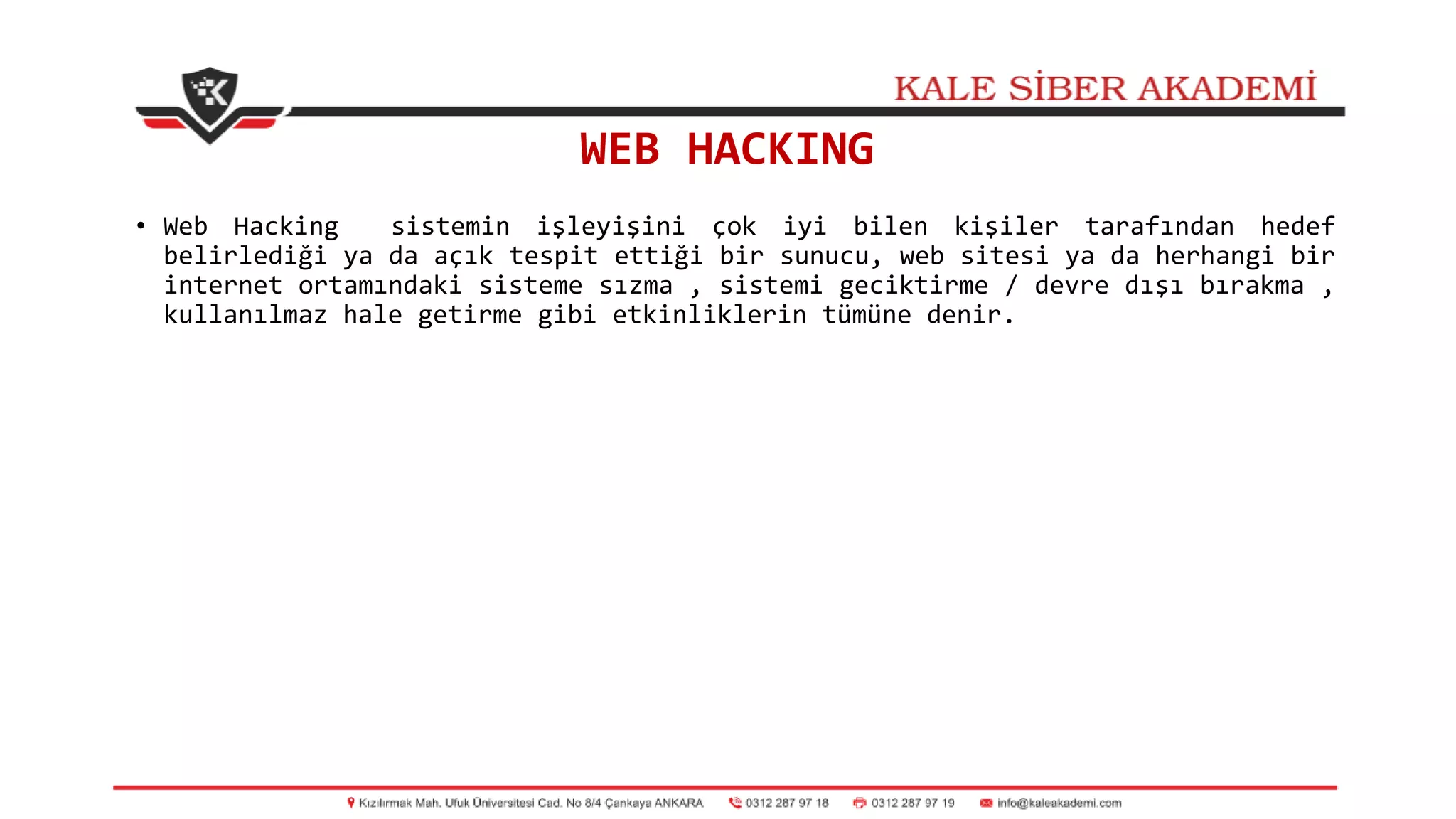 WEB HACKING
• Web Hacking sistemin işleyişini çok iyi bilen kişiler tarafından hedef
belirlediği ya da açık tespit ettiği bir sunucu, web sitesi ya da herhangi bir
internet ortamındaki sisteme sızma , sistemi geciktirme / devre dışı bırakma ,
kullanılmaz hale getirme gibi etkinliklerin tümüne denir.
 