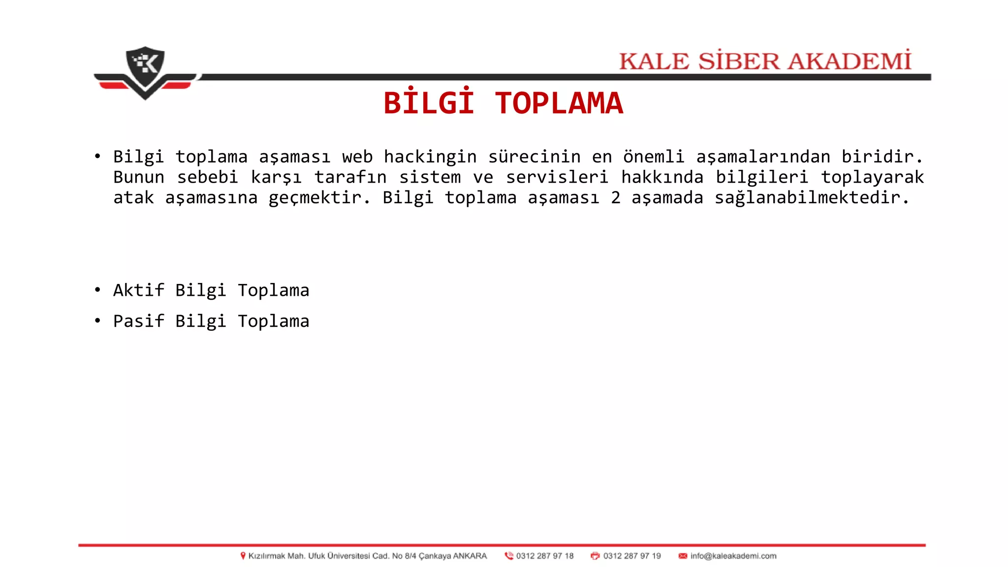 BİLGİ TOPLAMA
• Bilgi toplama aşaması web hackingin sürecinin en önemli aşamalarından biridir.
Bunun sebebi karşı tarafın sistem ve servisleri hakkında bilgileri toplayarak
atak aşamasına geçmektir. Bilgi toplama aşaması 2 aşamada sağlanabilmektedir.
• Aktif Bilgi Toplama
• Pasif Bilgi Toplama
 