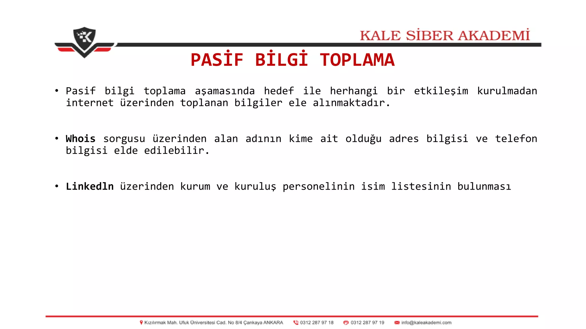 PASİF BİLGİ TOPLAMA
• Pasif bilgi toplama aşamasında hedef ile herhangi bir etkileşim kurulmadan
internet üzerinden toplanan bilgiler ele alınmaktadır.
• Whois sorgusu üzerinden alan adının kime ait olduğu adres bilgisi ve telefon
bilgisi elde edilebilir.
• Linkedln üzerinden kurum ve kuruluş personelinin isim listesinin bulunması
 