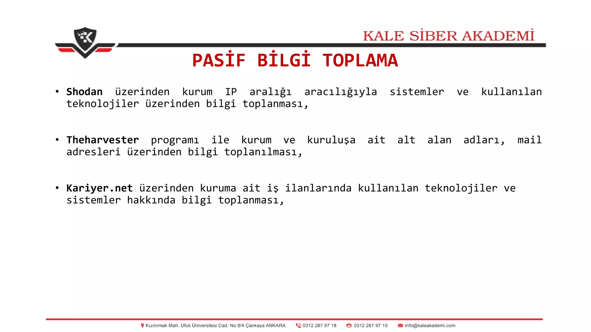 PASİF BİLGİ TOPLAMA
• Shodan üzerinden kurum IP aralığı aracılığıyla sistemler ve kullanılan
teknolojiler üzerinden bilgi toplanması,
• Theharvester programı ile kurum ve kuruluşa ait alt alan adları, mail
adresleri üzerinden bilgi toplanılması,
• Kariyer.net üzerinden kuruma ait iş ilanlarında kullanılan teknolojiler ve
sistemler hakkında bilgi toplanması,
 