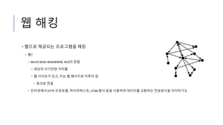 웹 해킹
• 웹으로 제공되는 프로그램을 해킹
• 웹?
• World Wide Web(WWW, W3)의 준말
• 세상의 크기만한 거미줄
• 웹 사이트가 있고, 이는 웹 페이지로 이루어 짐
• 링크로 연결
• 인터넷에서 HTTP 프로토콜, 하이퍼텍스트, HTML형식 등을 사용하여 데이터를 교환하는 전송방식을 의미하기도
 