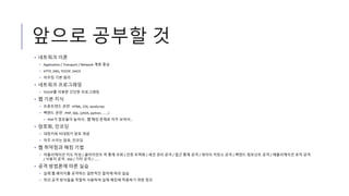앞으로 공부할 것
• 네트워크 이론
• Application / Transport / Network 계층 중심
• HTTP, DNS, TCP/IP, DHCP
• 라우팅 기본 원리
• 네트워크 프로그래밍
• TCP/IP를 이용한 간단한 프로그래밍
• 웹 기본 지식
• 프론트엔드 관련 : HTML, CSS, JavaScript
• 백엔드 관련 : PHP, SQL, (JAVA, python, ......)
• PHP가 점유율이 높아서.. 웹 해킹 문제로 자주 보여서...
• 암호화, 인코딩
• 대칭키와 비대칭키 암호 개념
• 자주 쓰이는 암호, 인코딩
• 웹 취약점과 해킹 기법
• 어플리케이션 지도 작성 / 클라이언트 측 통제 우회 / 인증 무력화 / 세션 관리 공격 / 접근 통제 공격 / 데이터 저장소 공격 / 백엔드 컴포넌트 공격 / 애플리케이션 로직 공격
/ 사용자 공격 : XSS / 기타 공격 / ......
• 공격 방법론에 따른 실습
• 실제 웹 페이지를 공격하는 일반적인 절차에 따라 실습
• 위의 공격 방식들을 적절히 사용하여 실제 해킹에 적용하기 위한 정리
 