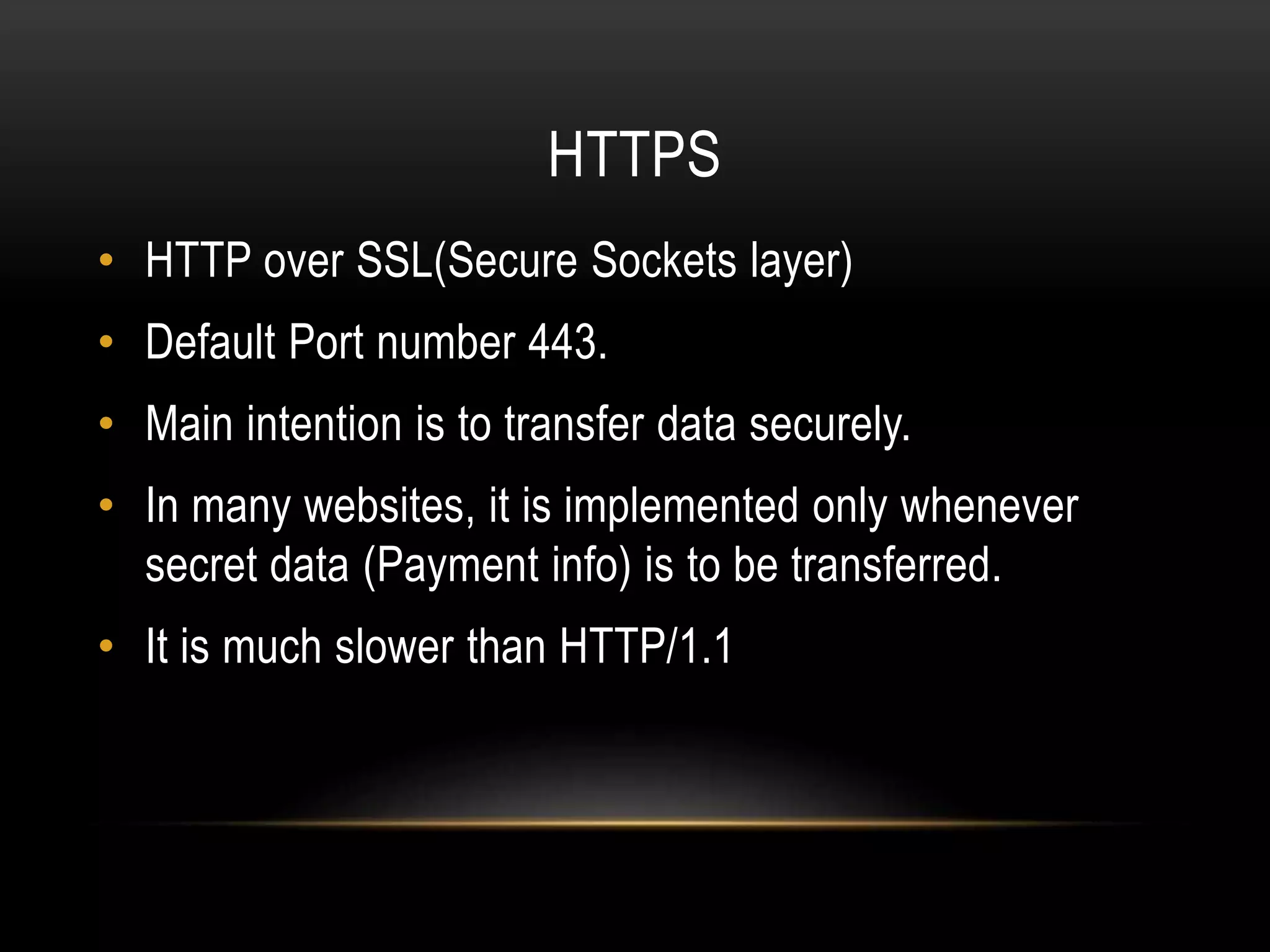 HTTPS • HTTP over SSL(Secure Sockets layer) • Default Port number 443. • Main intention is to transfer data securely. • In many websites, it is implemented only whenever secret data (Payment info) is to be transferred. • It is much slower than HTTP/1.1 