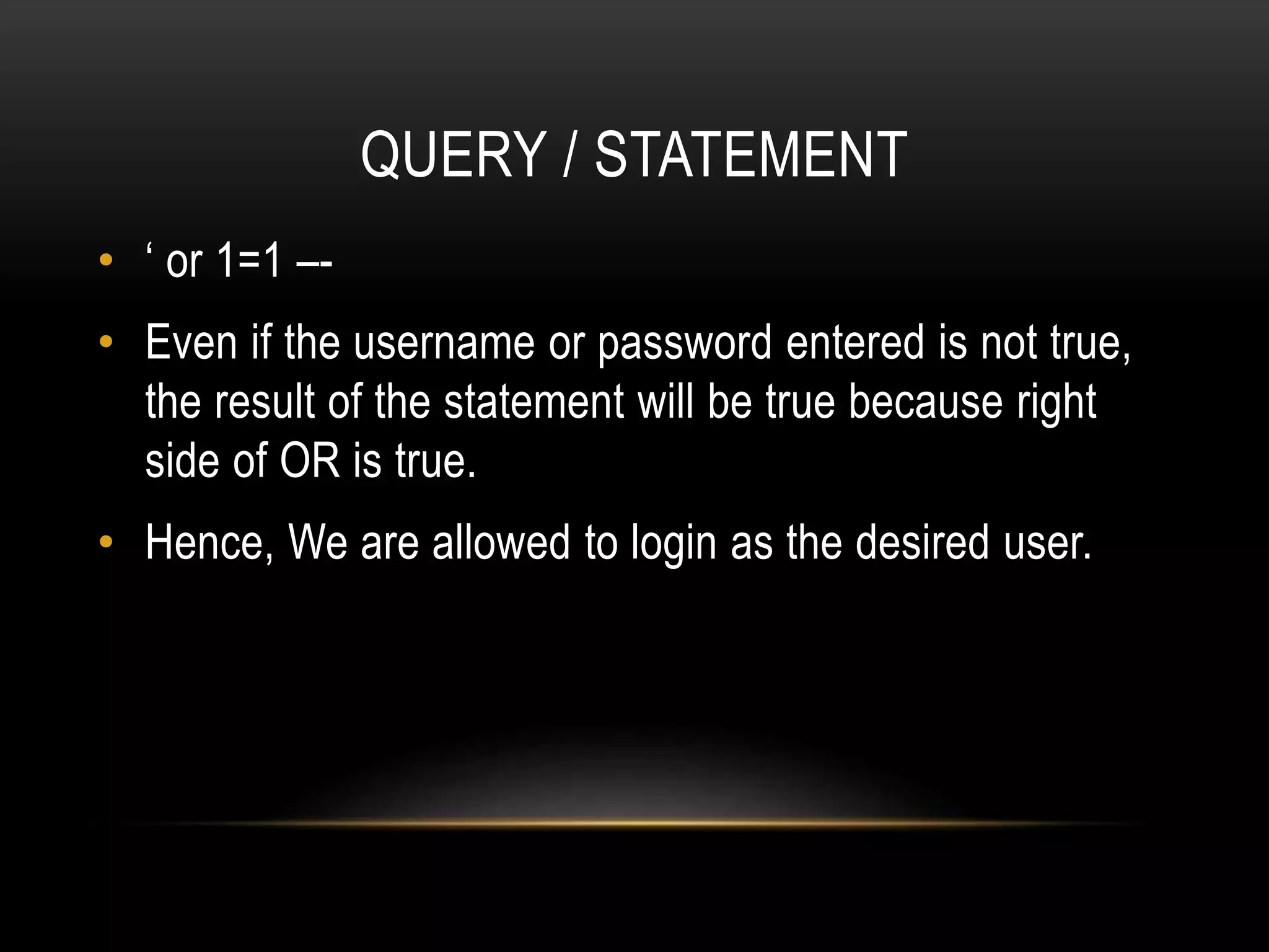 QUERY / STATEMENT • ‘ or 1=1 –- • Even if the username or password entered is not true, the result of the statement will be true because right side of OR is true. • Hence, We are allowed to login as the desired user. 