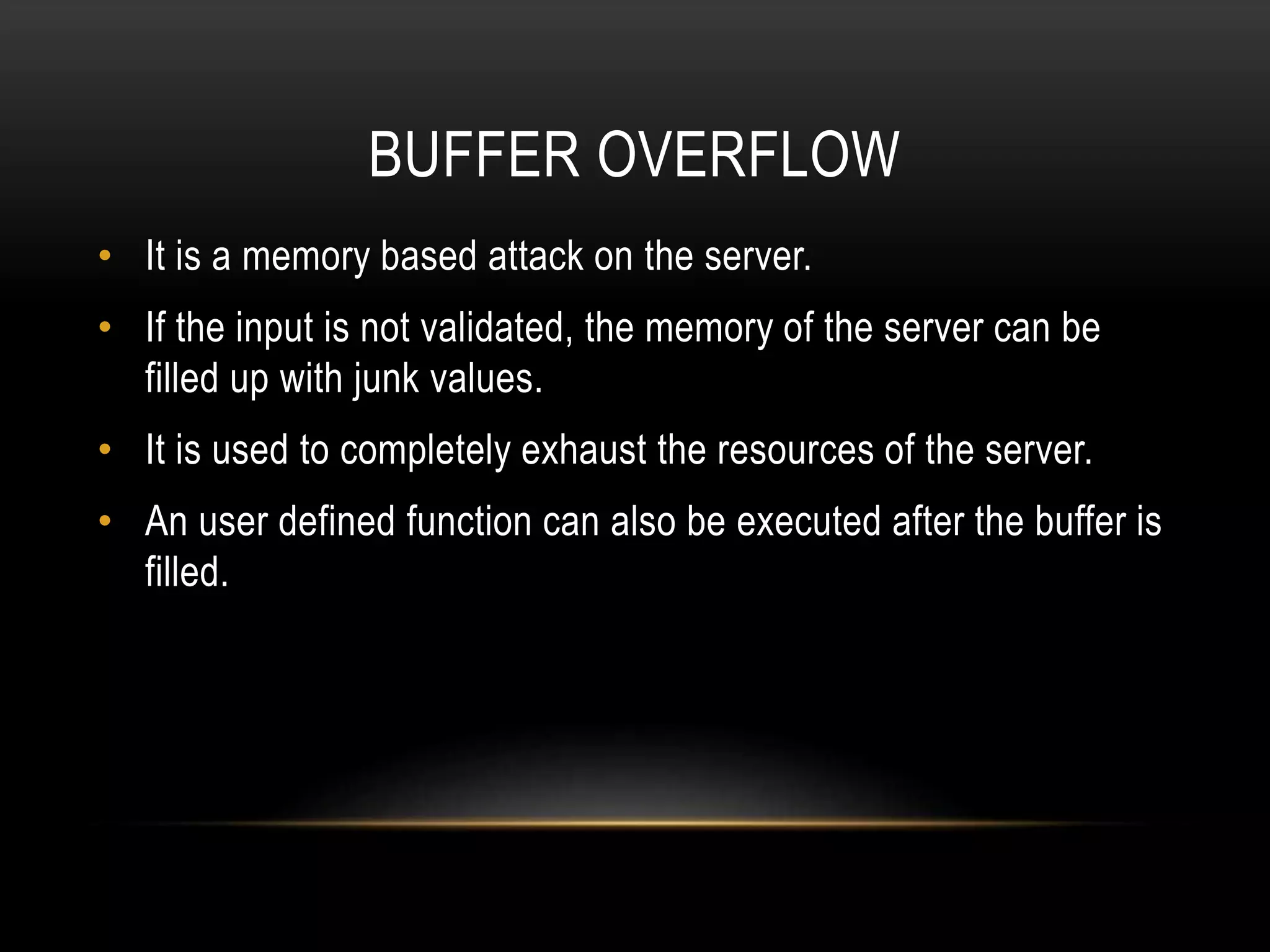 BUFFER OVERFLOW • It is a memory based attack on the server. • If the input is not validated, the memory of the server can be filled up with junk values. • It is used to completely exhaust the resources of the server. • An user defined function can also be executed after the buffer is filled. 