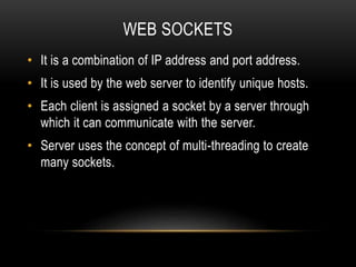 WEB SOCKETS
• It is a combination of IP address and port address.
• It is used by the web server to identify unique hosts.
• Each client is assigned a socket by a server through
which it can communicate with the server.
• Server uses the concept of multi-threading to create
many sockets.
 