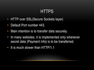 HTTPS
• HTTP over SSL(Secure Sockets layer)
• Default Port number 443.
• Main intention is to transfer data securely.
• In many websites, it is implemented only whenever
secret data (Payment info) is to be transferred.
• It is much slower than HTTP/1.1
 
