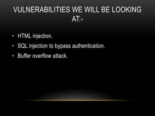 VULNERABILITIES WE WILL BE LOOKING
AT:-
• HTML injection.
• SQL injection to bypass authentication.
• Buffer overflow attack.
 