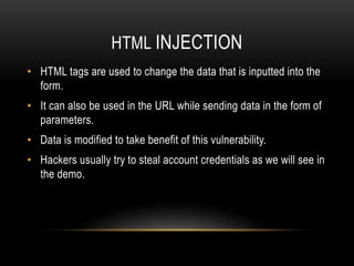 HTML INJECTION
• HTML tags are used to change the data that is inputted into the
form.
• It can also be used in the URL while sending data in the form of
parameters.
• Data is modified to take benefit of this vulnerability.
• Hackers usually try to steal account credentials as we will see in
the demo.
 