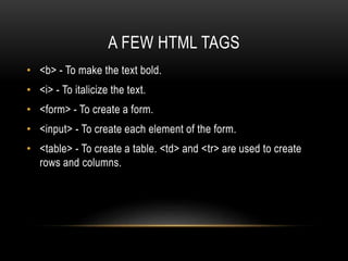A FEW HTML TAGS
• <b> - To make the text bold.
• <i> - To italicize the text.
• <form> - To create a form.
• <input> - To create each element of the form.
• <table> - To create a table. <td> and <tr> are used to create
rows and columns.
 