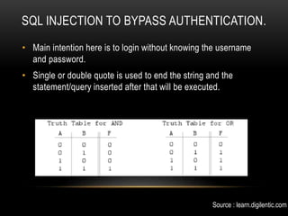 SQL INJECTION TO BYPASS AUTHENTICATION.
• Main intention here is to login without knowing the username
and password.
• Single or double quote is used to end the string and the
statement/query inserted after that will be executed.
Source : learn.digilentic.com
 