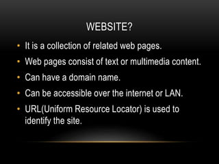 WEBSITE?
• It is a collection of related web pages.
• Web pages consist of text or multimedia content.
• Can have a domain name.
• Can be accessible over the internet or LAN.
• URL(Uniform Resource Locator) is used to
identify the site.
 